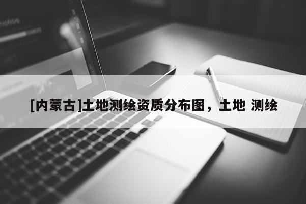 [內(nèi)蒙古]土地測(cè)繪資質(zhì)分布圖，土地 測(cè)繪