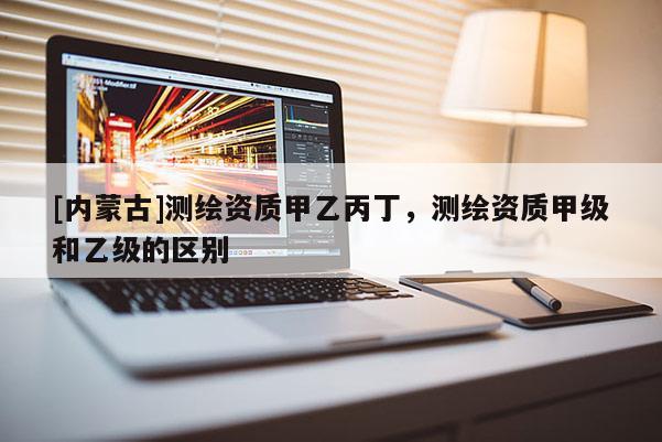 [內蒙古]測繪資質甲乙丙丁，測繪資質甲級和乙級的區別