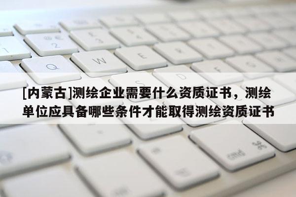 [內蒙古]測繪企業需要什么資質證書，測繪單位應具備哪些條件才能取得測繪資質證書