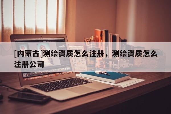 [內蒙古]測繪資質怎么注冊，測繪資質怎么注冊公司