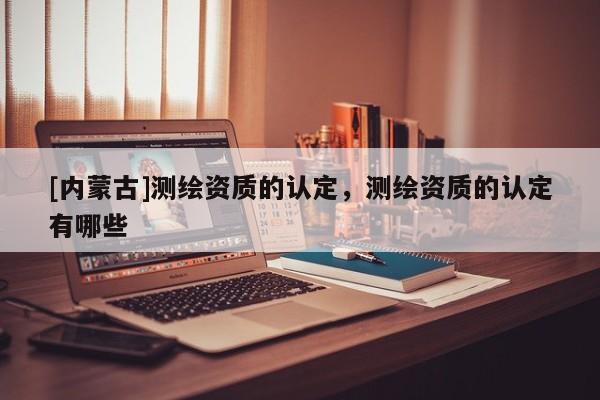 [內(nèi)蒙古]測(cè)繪資質(zhì)的認(rèn)定，測(cè)繪資質(zhì)的認(rèn)定有哪些