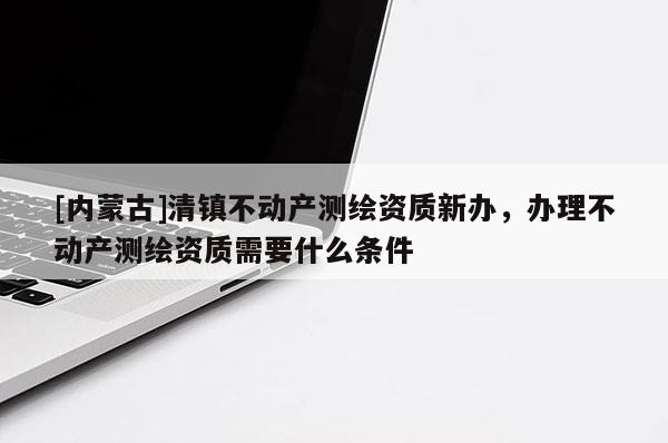 [內蒙古]清鎮不動產測繪資質新辦，辦理不動產測繪資質需要什么條件