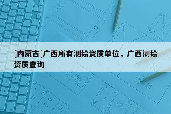 [內(nèi)蒙古]廣西所有測繪資質(zhì)單位，廣西測繪資質(zhì)查詢