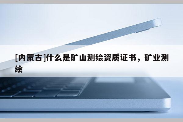 [內(nèi)蒙古]什么是礦山測繪資質(zhì)證書，礦業(yè)測繪