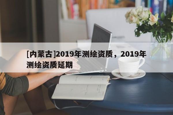 [內蒙古]2019年測繪資質，2019年測繪資質延期