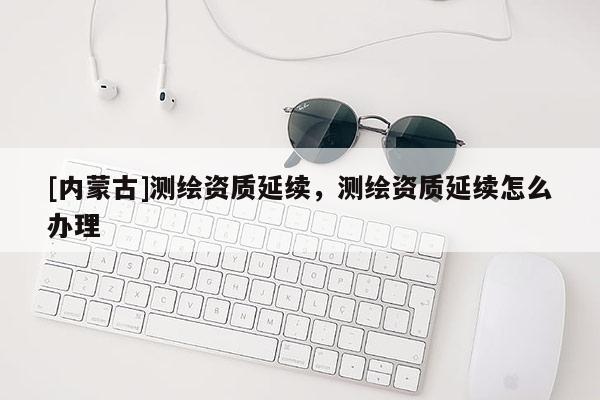 [內(nèi)蒙古]測(cè)繪資質(zhì)延續(xù)，測(cè)繪資質(zhì)延續(xù)怎么辦理