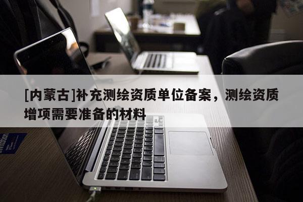 [內(nèi)蒙古]補(bǔ)充測(cè)繪資質(zhì)單位備案，測(cè)繪資質(zhì)增項(xiàng)需要準(zhǔn)備的材料