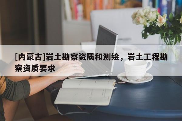 [內(nèi)蒙古]巖土勘察資質(zhì)和測繪，巖土工程勘察資質(zhì)要求
