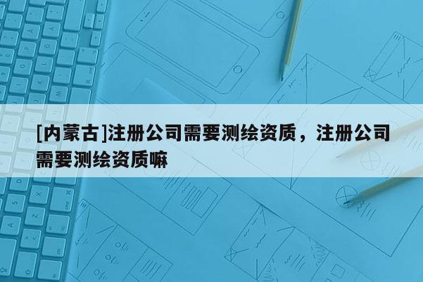 [內蒙古]注冊公司需要測繪資質，注冊公司需要測繪資質嘛