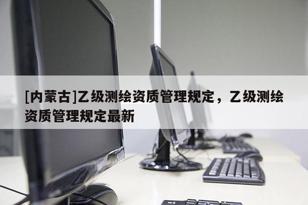 [內(nèi)蒙古]乙級測繪資質(zhì)管理規(guī)定，乙級測繪資質(zhì)管理規(guī)定最新