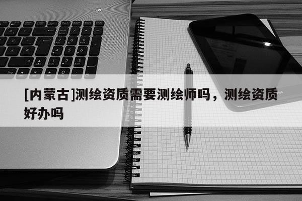 [內蒙古]測繪資質需要測繪師嗎，測繪資質好辦嗎