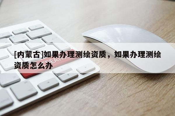 [內蒙古]如果辦理測繪資質，如果辦理測繪資質怎么辦