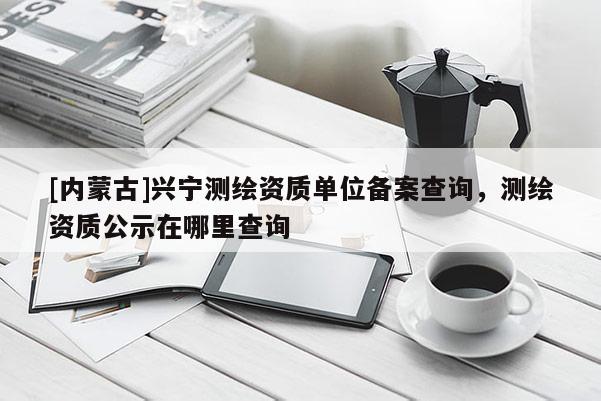 [內蒙古]興寧測繪資質單位備案查詢，測繪資質公示在哪里查詢