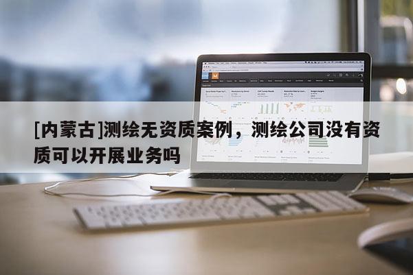 [內蒙古]測繪無資質案例，測繪公司沒有資質可以開展業務嗎