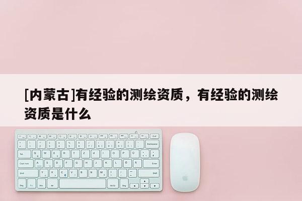 [內蒙古]有經驗的測繪資質，有經驗的測繪資質是什么