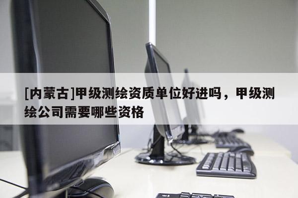 [內(nèi)蒙古]甲級(jí)測(cè)繪資質(zhì)單位好進(jìn)嗎，甲級(jí)測(cè)繪公司需要哪些資格