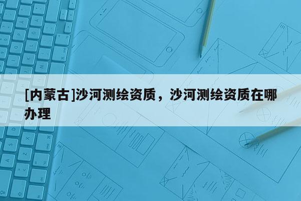 [內蒙古]沙河測繪資質，沙河測繪資質在哪辦理