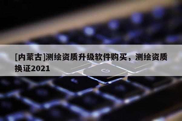 [內(nèi)蒙古]測(cè)繪資質(zhì)升級(jí)軟件購(gòu)買(mǎi)，測(cè)繪資質(zhì)換證2021