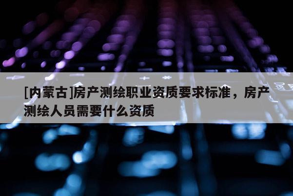 [內(nèi)蒙古]房產(chǎn)測(cè)繪職業(yè)資質(zhì)要求標(biāo)準(zhǔn)，房產(chǎn)測(cè)繪人員需要什么資質(zhì)
