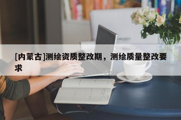 [內(nèi)蒙古]測繪資質(zhì)整改期，測繪質(zhì)量整改要求