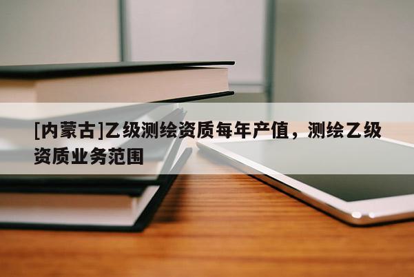 [內蒙古]乙級測繪資質每年產值，測繪乙級資質業務范圍