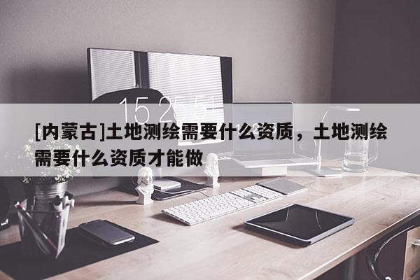 [內蒙古]土地測繪需要什么資質，土地測繪需要什么資質才能做