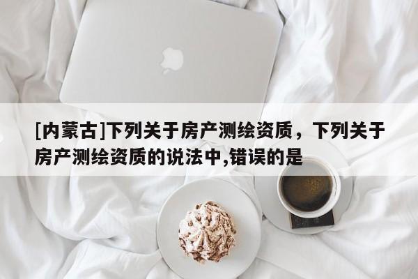 [內蒙古]下列關于房產(chǎn)測繪資質，下列關于房產(chǎn)測繪資質的說法中,錯誤的是