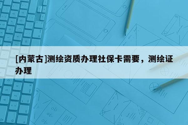 [內(nèi)蒙古]測繪資質(zhì)辦理社?？ㄐ枰瑴y繪證辦理