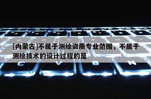 [內蒙古]不屬于測繪資質專業范圍，不屬于測繪技術的設計過程的是