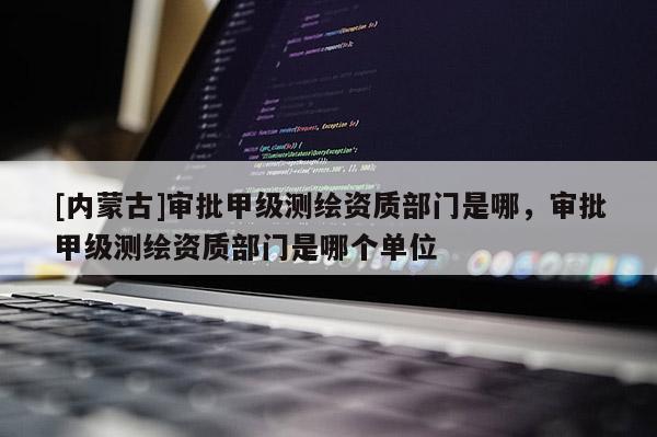 [內(nèi)蒙古]審批甲級測繪資質(zhì)部門是哪，審批甲級測繪資質(zhì)部門是哪個單位