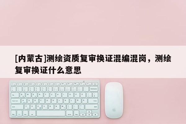 [內(nèi)蒙古]測繪資質(zhì)復(fù)審換證混編混崗，測繪復(fù)審換證什么意思