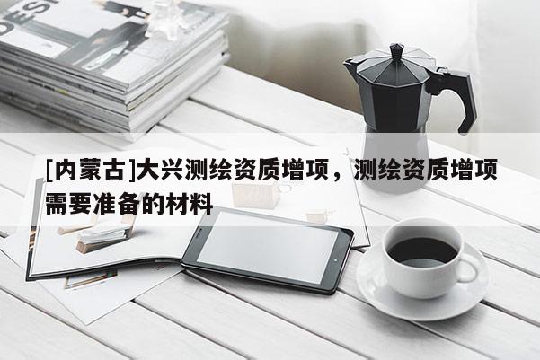 [內蒙古]大興測繪資質增項，測繪資質增項需要準備的材料