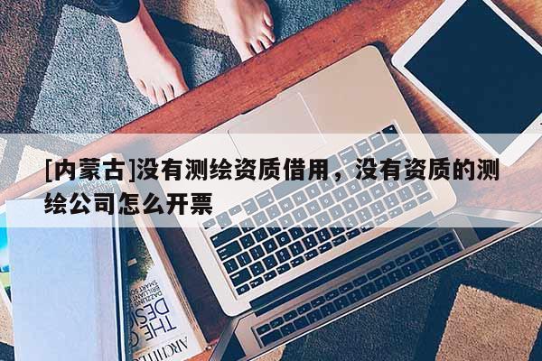 [內(nèi)蒙古]沒有測繪資質(zhì)借用，沒有資質(zhì)的測繪公司怎么開票
