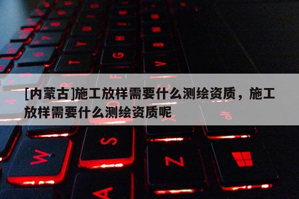 [內蒙古]施工放樣需要什么測繪資質，施工放樣需要什么測繪資質呢