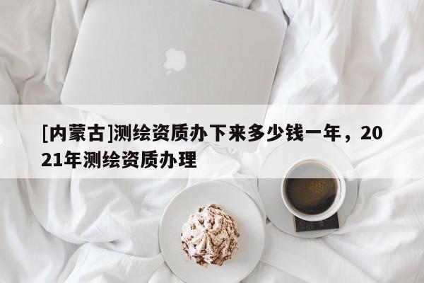 [內(nèi)蒙古]測繪資質(zhì)辦下來多少錢一年，2021年測繪資質(zhì)辦理