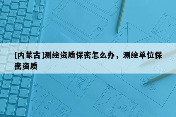 [內蒙古]測繪資質保密怎么辦，測繪單位保密資質