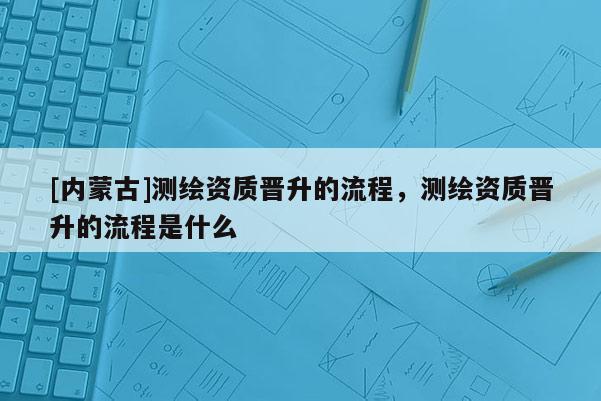 [內蒙古]測繪資質晉升的流程，測繪資質晉升的流程是什么