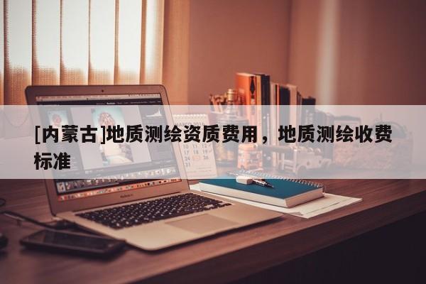 [內(nèi)蒙古]地質(zhì)測繪資質(zhì)費(fèi)用，地質(zhì)測繪收費(fèi)標(biāo)準(zhǔn)