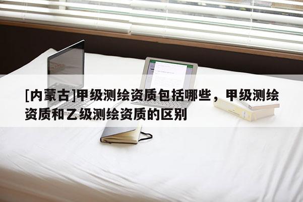 [內蒙古]甲級測繪資質包括哪些，甲級測繪資質和乙級測繪資質的區別