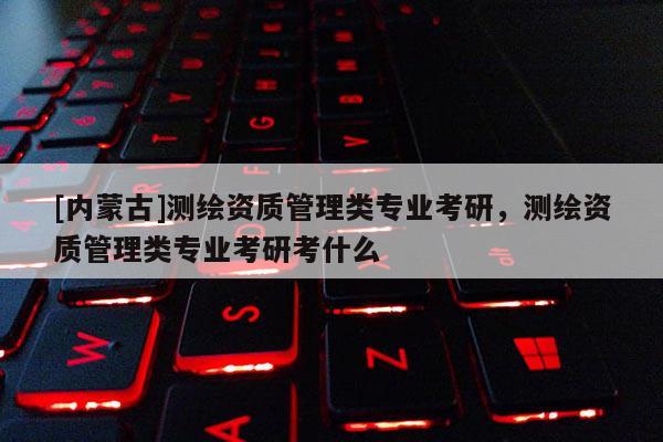 [內蒙古]測繪資質管理類專業考研，測繪資質管理類專業考研考什么