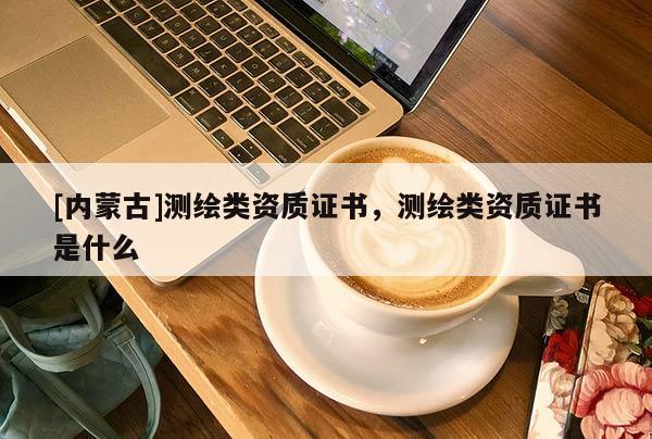 [內蒙古]測繪類資質證書，測繪類資質證書是什么