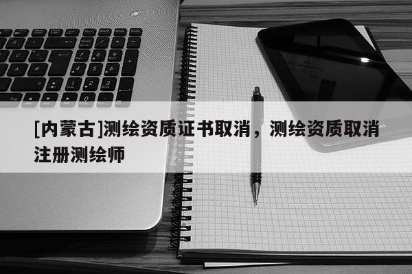 [內(nèi)蒙古]測繪資質(zhì)證書取消，測繪資質(zhì)取消注冊(cè)測繪師