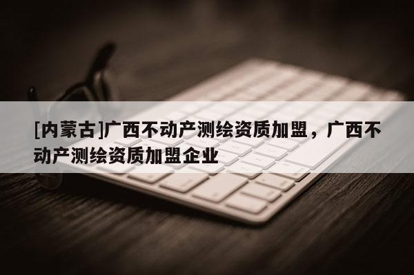 [內蒙古]廣西不動產測繪資質加盟，廣西不動產測繪資質加盟企業