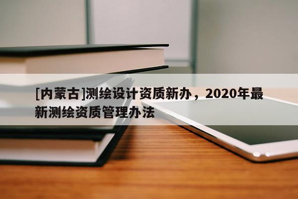 [內(nèi)蒙古]測繪設(shè)計(jì)資質(zhì)新辦，2020年最新測繪資質(zhì)管理辦法