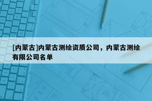 [內蒙古]內蒙古測繪資質公司，內蒙古測繪有限公司名單