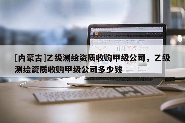 [內蒙古]乙級測繪資質收購甲級公司，乙級測繪資質收購甲級公司多少錢