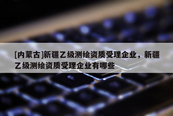 [內(nèi)蒙古]新疆乙級測繪資質(zhì)受理企業(yè)，新疆乙級測繪資質(zhì)受理企業(yè)有哪些
