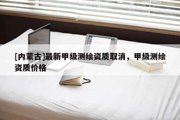 [內蒙古]最新甲級測繪資質取消，甲級測繪資質價格