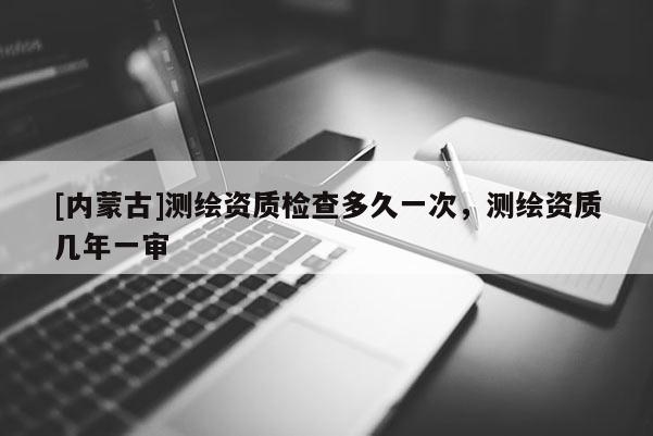 [內蒙古]測繪資質檢查多久一次，測繪資質幾年一審