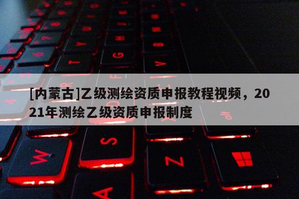 [內(nèi)蒙古]乙級測繪資質(zhì)申報(bào)教程視頻，2021年測繪乙級資質(zhì)申報(bào)制度